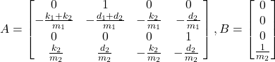 \begin{eqnarray*} A=\begin{bmatrix} 0 & 1 & 0 & 0\\ -\frac{k_1+k_2}{m_1} & -\frac{d_1+d_2}{m_1} & -\frac{k_2}{m_1} & -\frac{d_2}{m_1}\\ 0 & 0 & 0& 1\\ \ \frac{k_2}{m_2} & \frac{d_2}{m_2} & -\frac{k_2}{m_2} & -\frac{d_2}{m_2}\ \end{bmatrix}, B=\begin{bmatrix} 0 \\ 0 \\ 0 \\ \frac{1}{m_2} \end{bmatrix} \end{eqnarray*}